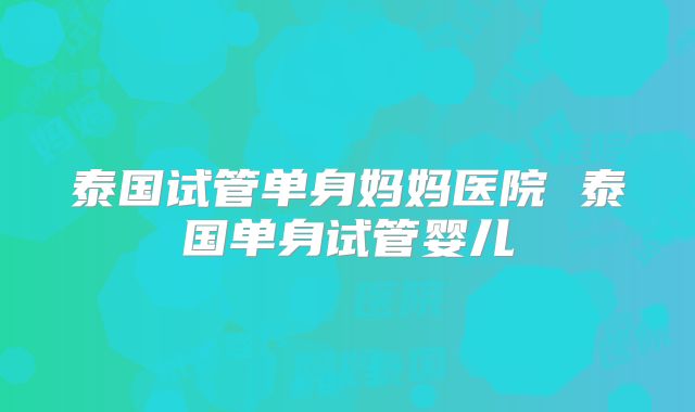 泰国试管单身妈妈医院 泰国单身试管婴儿