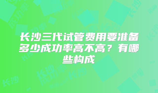 长沙三代试管费用要准备多少成功率高不高？有哪些构成