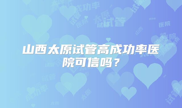 山西太原试管高成功率医院可信吗？