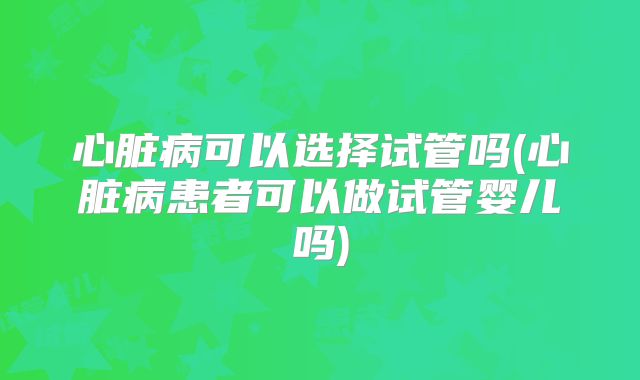 心脏病可以选择试管吗(心脏病患者可以做试管婴儿吗)