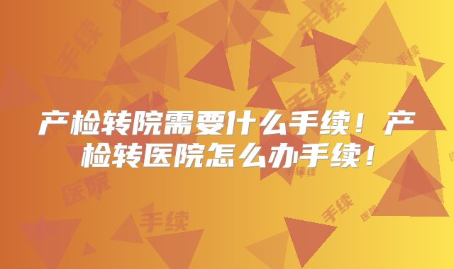 产检转院需要什么手续！产检转医院怎么办手续！