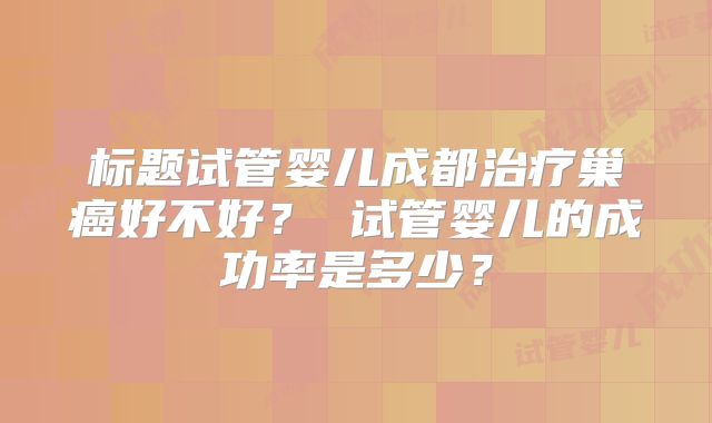 标题试管婴儿成都治疗巢癌好不好? 试管婴儿的成功率是多少?