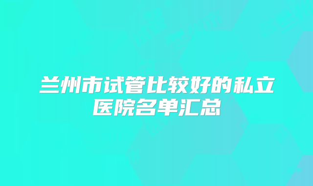 兰州市试管比较好的私立医院名单汇总