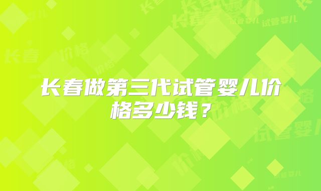 长春做第三代试管婴儿价格多少钱？