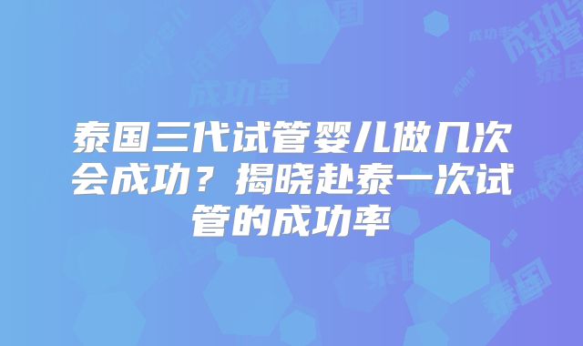 泰国三代试管婴儿做几次会成功？揭晓赴泰一次试管的成功率