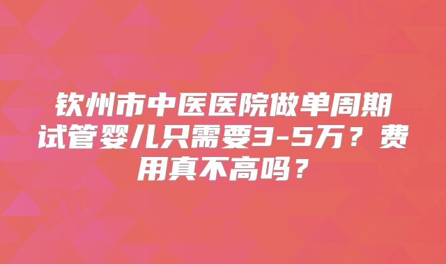 钦州市中医医院做单周期试管婴儿只需要3-5万？费用真不高吗？