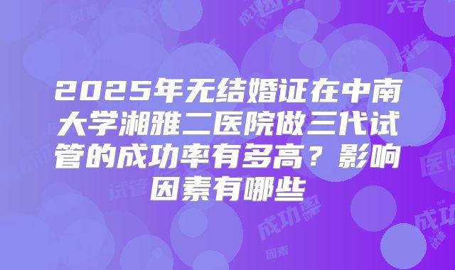 2025年无结婚证在中南大学湘雅二医院做三代试管的成功率有多高？影响因素有哪些