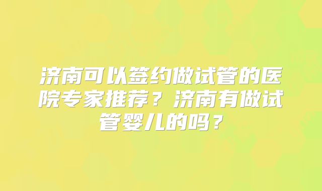 济南可以签约做试管的医院专家推荐？济南有做试管婴儿的吗？