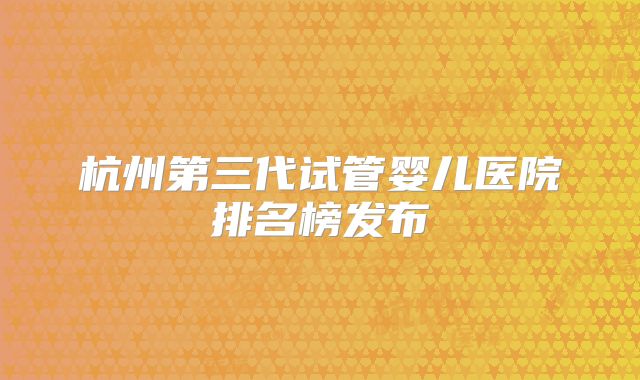 杭州第三代试管婴儿医院排名榜发布