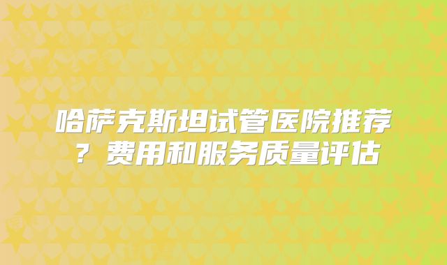 哈萨克斯坦试管医院推荐？费用和服务质量评估