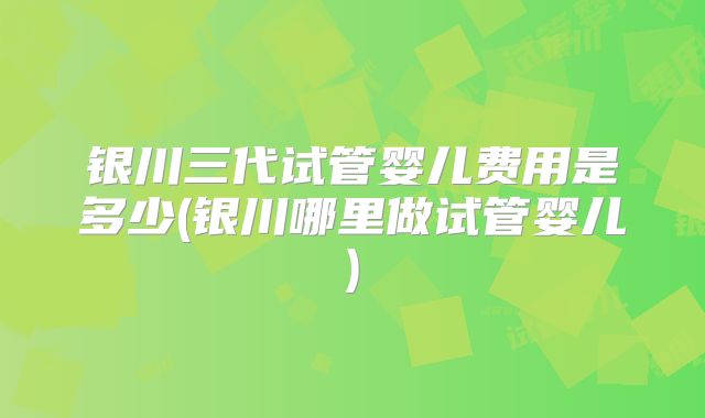 银川三代试管婴儿费用是多少(银川哪里做试管婴儿)