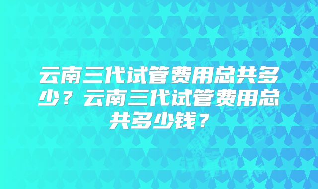 云南三代试管费用总共多少？云南三代试管费用总共多少钱？