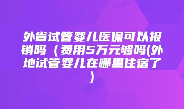 外省试管婴儿医保可以报销吗(费用5万元够吗(外地试管婴儿在哪里住宿了)