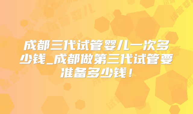成都三代试管婴儿一次多少钱_成都做第三代试管要准备多少钱！