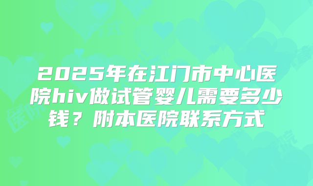 2025年在江门市中心医院hiv做试管婴儿需要多少钱？附本医院联系方式