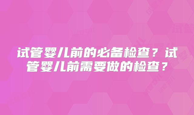 试管婴儿前的必备检查?试管婴儿前需要做的检查?