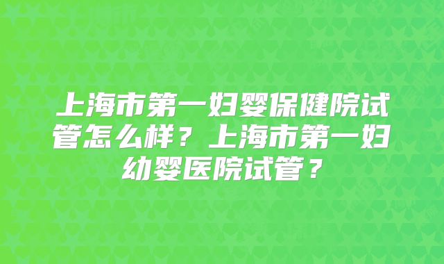 上海市第一妇婴保健院试管怎么样？上海市第一妇幼婴医院试管？
