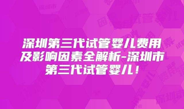 深圳第三代试管婴儿费用及影响因素全解析-深圳市第三代试管婴儿！