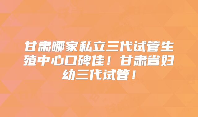甘肃哪家私立三代试管生殖中心口碑佳！甘肃省妇幼三代试管！
