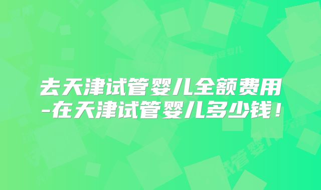 去天津试管婴儿全额费用-在天津试管婴儿多少钱!