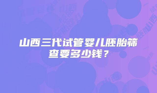 山西三代试管婴儿胚胎筛查要多少钱？