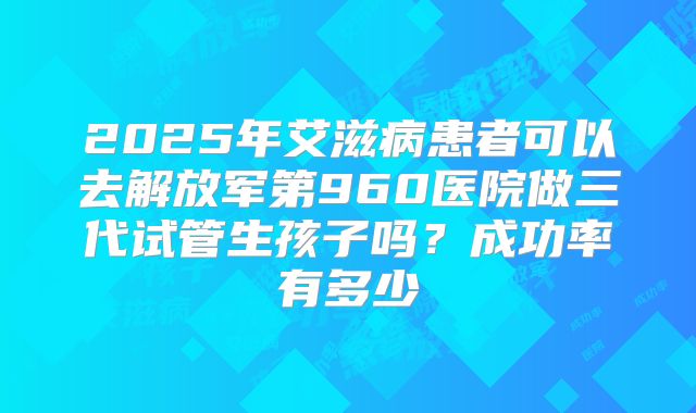 2025年艾滋病患者可以去解放军第960医院做三代试管生孩子吗？成功率有多少