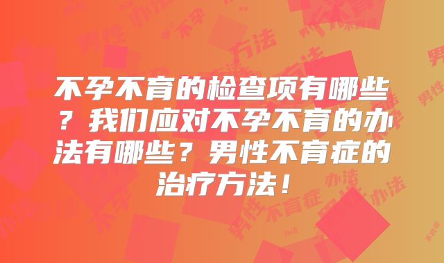 不孕不育的检查项有哪些?我们应对不孕不育的办法有哪些?男性不育症的治疗方法!