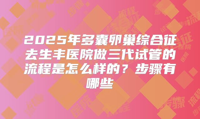 2025年多囊卵巢综合征去生丰医院做三代试管的流程是怎么样的？步骤有哪些