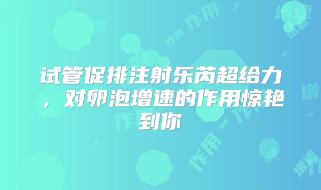 试管促排注射乐芮超给力,对卵泡增速的作用惊艳到你