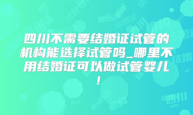 四川不需要结婚证试管的机构能选择试管吗_哪里不用结婚证可以做试管婴儿!