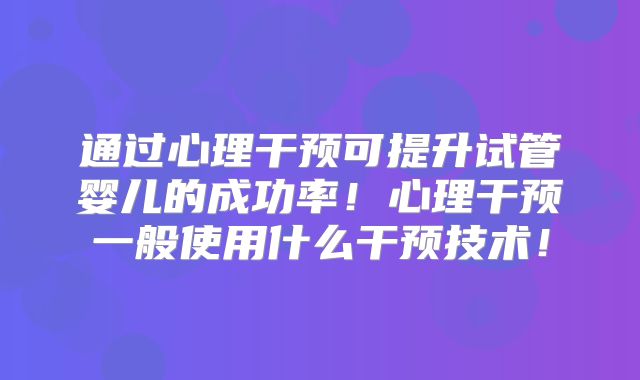 通过心理干预可提升试管婴儿的成功率！心理干预一般使用什么干预技术！