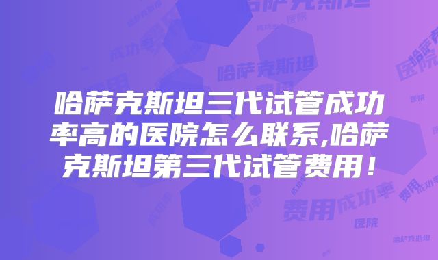 哈萨克斯坦三代试管成功率高的医院怎么联系,哈萨克斯坦第三代试管费用!