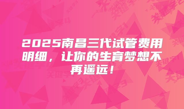 2025南昌三代试管费用明细，让你的生育梦想不再遥远！