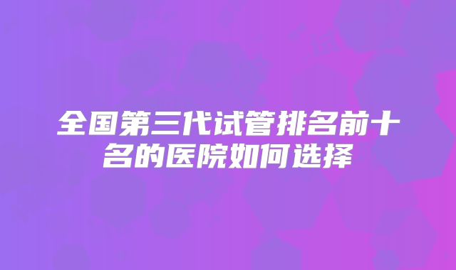 全国第三代试管排名前十名的医院如何选择