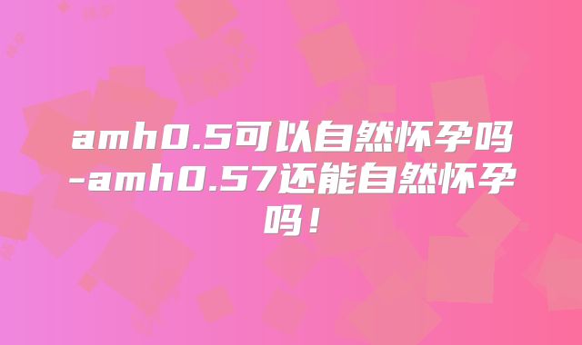 amh0.5可以自然怀孕吗-amh0.57还能自然怀孕吗!