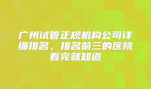 广州试管正规机构公司详细排名,排名前三的医院看完就知道