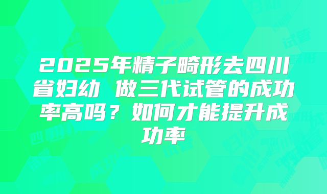 2025年精子畸形去四川省妇幼 做三代试管的成功率高吗？如何才能提升成功率