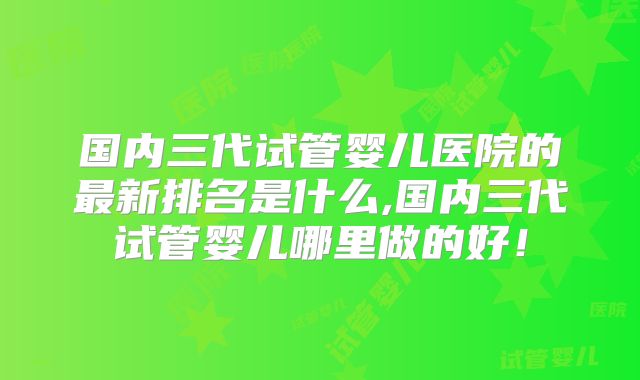国内三代试管婴儿医院的最新排名是什么,国内三代试管婴儿哪里做的好！
