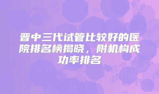晋中三代试管比较好的医院排名榜揭晓，附机构成功率排名