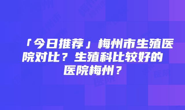 「今日推荐」梅州市生殖医院对比?生殖科比较好的医院梅州?