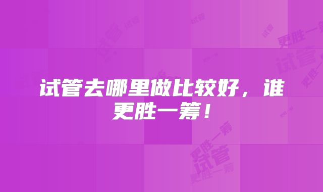 试管去哪里做比较好，谁更胜一筹！