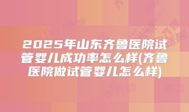 2025年山东齐鲁医院试管婴儿成功率怎么样(齐鲁医院做试管婴儿怎么样)