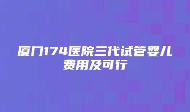 厦门174医院三代试管婴儿费用及可行