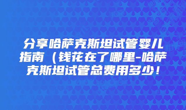 分享哈萨克斯坦试管婴儿指南（钱花在了哪里-哈萨克斯坦试管总费用多少！