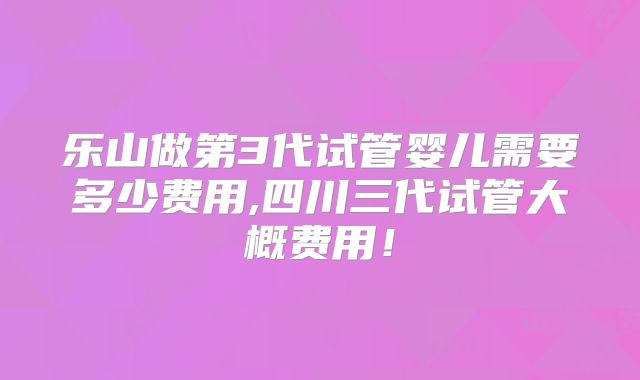 乐山做第3代试管婴儿需要多少费用,四川三代试管大概费用！