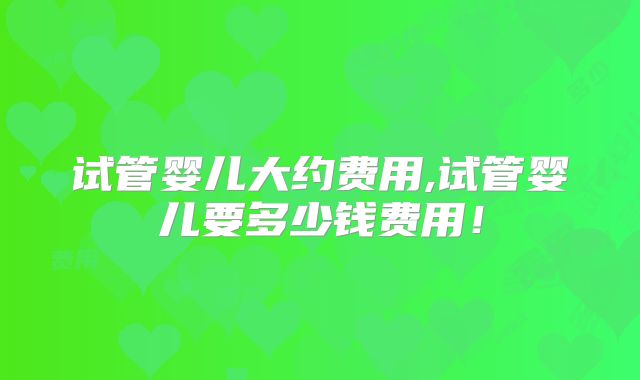 试管婴儿大约费用,试管婴儿要多少钱费用！
