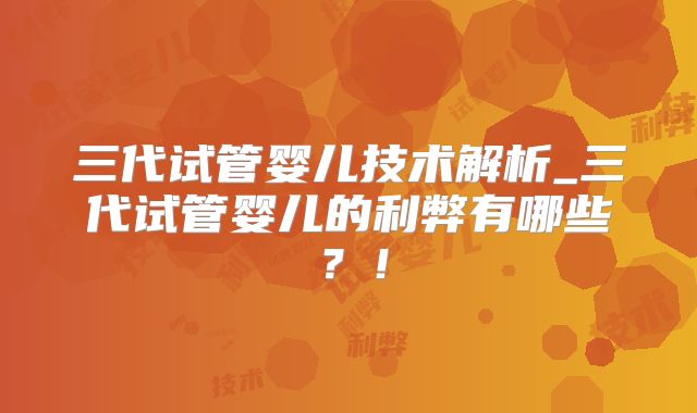 三代试管婴儿技术解析_三代试管婴儿的利弊有哪些？！