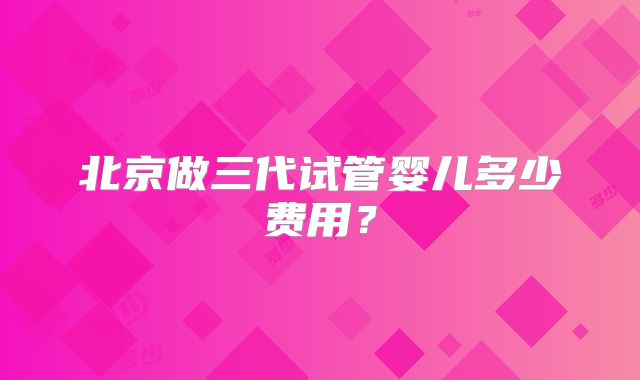 北京做三代试管婴儿多少费用？