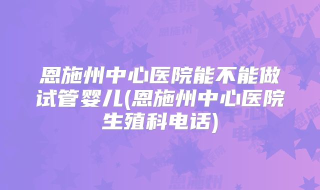恩施州中心医院能不能做试管婴儿(恩施州中心医院生殖科电话)