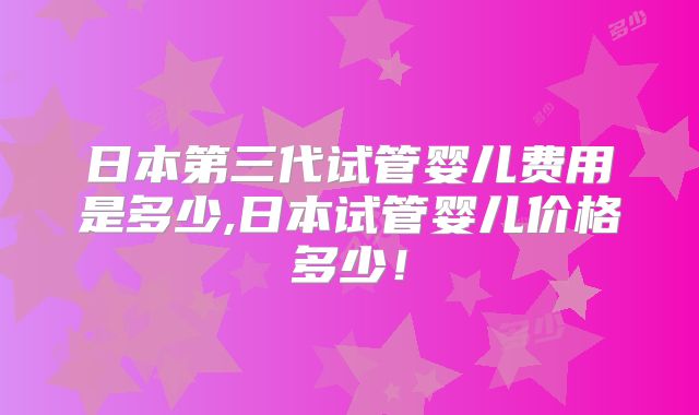 日本第三代试管婴儿费用是多少,日本试管婴儿价格多少!